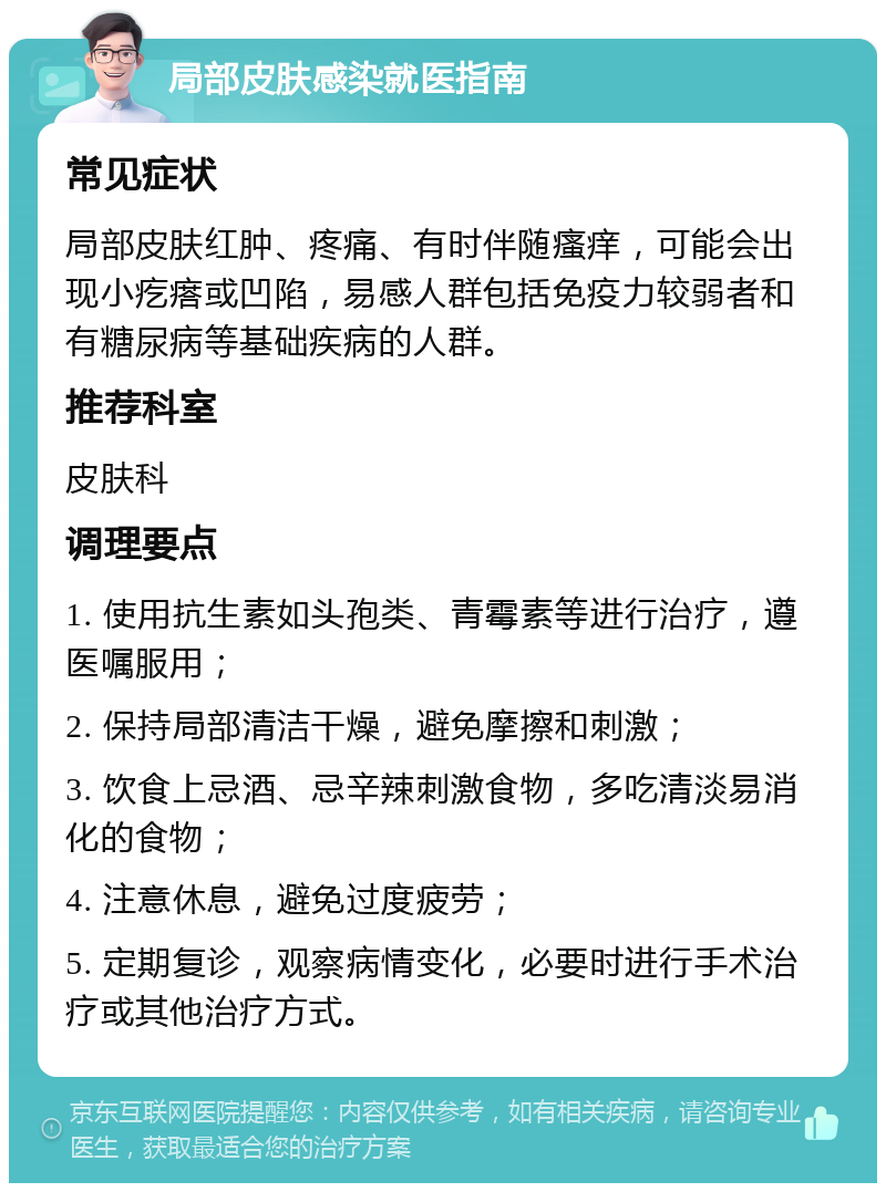 局部皮肤感染就医指南 常见症状 局部皮肤红肿、疼痛、有时伴随瘙痒，可能会出现小疙瘩或凹陷，易感人群包括免疫力较弱者和有糖尿病等基础疾病的人群。 推荐科室 皮肤科 调理要点 1. 使用抗生素如头孢类、青霉素等进行治疗，遵医嘱服用； 2. 保持局部清洁干燥，避免摩擦和刺激； 3. 饮食上忌酒、忌辛辣刺激食物，多吃清淡易消化的食物； 4. 注意休息，避免过度疲劳； 5. 定期复诊，观察病情变化，必要时进行手术治疗或其他治疗方式。