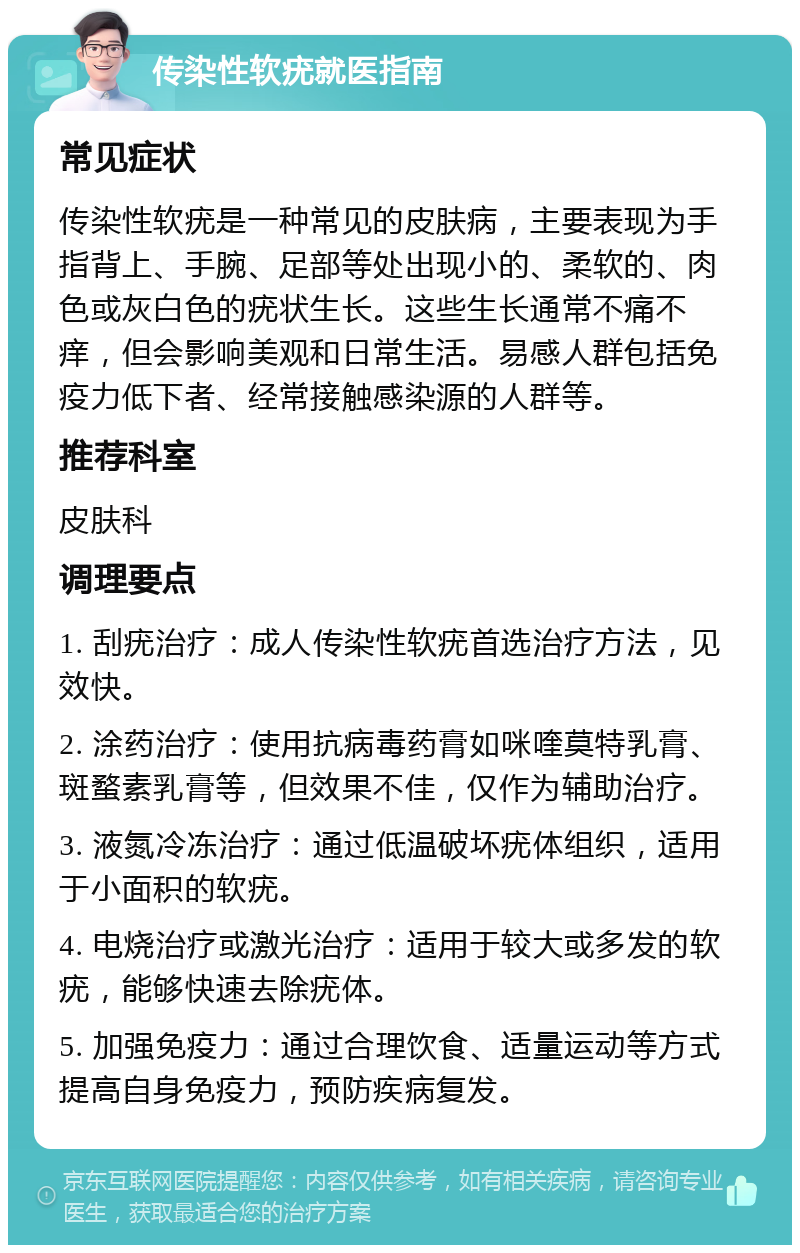 传染性软疣就医指南 常见症状 传染性软疣是一种常见的皮肤病，主要表现为手指背上、手腕、足部等处出现小的、柔软的、肉色或灰白色的疣状生长。这些生长通常不痛不痒，但会影响美观和日常生活。易感人群包括免疫力低下者、经常接触感染源的人群等。 推荐科室 皮肤科 调理要点 1. 刮疣治疗：成人传染性软疣首选治疗方法，见效快。 2. 涂药治疗：使用抗病毒药膏如咪喹莫特乳膏、斑蝥素乳膏等，但效果不佳，仅作为辅助治疗。 3. 液氮冷冻治疗：通过低温破坏疣体组织，适用于小面积的软疣。 4. 电烧治疗或激光治疗：适用于较大或多发的软疣，能够快速去除疣体。 5. 加强免疫力：通过合理饮食、适量运动等方式提高自身免疫力，预防疾病复发。