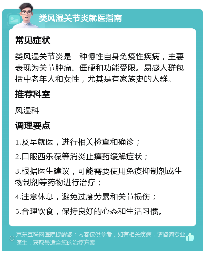 类风湿关节炎就医指南 常见症状 类风湿关节炎是一种慢性自身免疫性疾病，主要表现为关节肿痛、僵硬和功能受限。易感人群包括中老年人和女性，尤其是有家族史的人群。 推荐科室 风湿科 调理要点 1.及早就医，进行相关检查和确诊； 2.口服西乐葆等消炎止痛药缓解症状； 3.根据医生建议，可能需要使用免疫抑制剂或生物制剂等药物进行治疗； 4.注意休息，避免过度劳累和关节损伤； 5.合理饮食，保持良好的心态和生活习惯。