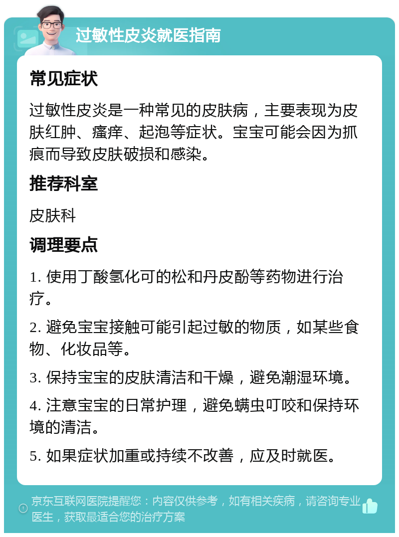 过敏性皮炎就医指南 常见症状 过敏性皮炎是一种常见的皮肤病，主要表现为皮肤红肿、瘙痒、起泡等症状。宝宝可能会因为抓痕而导致皮肤破损和感染。 推荐科室 皮肤科 调理要点 1. 使用丁酸氢化可的松和丹皮酚等药物进行治疗。 2. 避免宝宝接触可能引起过敏的物质，如某些食物、化妆品等。 3. 保持宝宝的皮肤清洁和干燥，避免潮湿环境。 4. 注意宝宝的日常护理，避免螨虫叮咬和保持环境的清洁。 5. 如果症状加重或持续不改善，应及时就医。