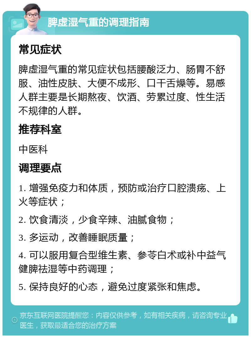 脾虚湿气重的调理指南 常见症状 脾虚湿气重的常见症状包括腰酸泛力、肠胃不舒服、油性皮肤、大便不成形、口干舌燥等。易感人群主要是长期熬夜、饮酒、劳累过度、性生活不规律的人群。 推荐科室 中医科 调理要点 1. 增强免疫力和体质，预防或治疗口腔溃疡、上火等症状； 2. 饮食清淡，少食辛辣、油腻食物； 3. 多运动，改善睡眠质量； 4. 可以服用复合型维生素、参苓白术或补中益气健脾祛湿等中药调理； 5. 保持良好的心态，避免过度紧张和焦虑。