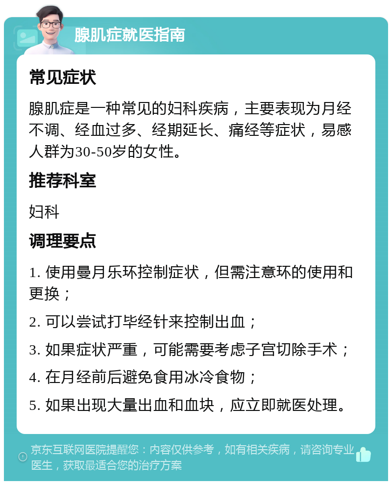 腺肌症就医指南 常见症状 腺肌症是一种常见的妇科疾病，主要表现为月经不调、经血过多、经期延长、痛经等症状，易感人群为30-50岁的女性。 推荐科室 妇科 调理要点 1. 使用曼月乐环控制症状，但需注意环的使用和更换； 2. 可以尝试打毕经针来控制出血； 3. 如果症状严重，可能需要考虑子宫切除手术； 4. 在月经前后避免食用冰冷食物； 5. 如果出现大量出血和血块，应立即就医处理。