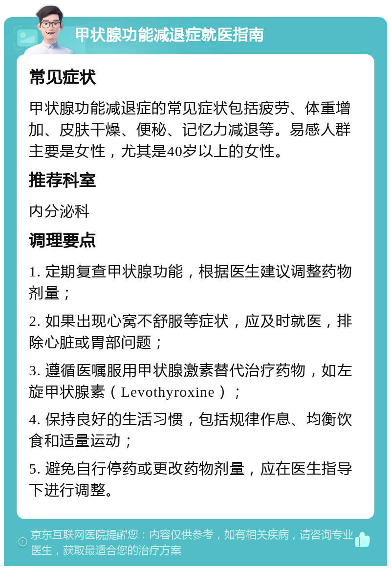 甲状腺功能减退症就医指南 常见症状 甲状腺功能减退症的常见症状包括疲劳、体重增加、皮肤干燥、便秘、记忆力减退等。易感人群主要是女性，尤其是40岁以上的女性。 推荐科室 内分泌科 调理要点 1. 定期复查甲状腺功能，根据医生建议调整药物剂量； 2. 如果出现心窝不舒服等症状，应及时就医，排除心脏或胃部问题； 3. 遵循医嘱服用甲状腺激素替代治疗药物，如左旋甲状腺素（Levothyroxine）； 4. 保持良好的生活习惯，包括规律作息、均衡饮食和适量运动； 5. 避免自行停药或更改药物剂量，应在医生指导下进行调整。