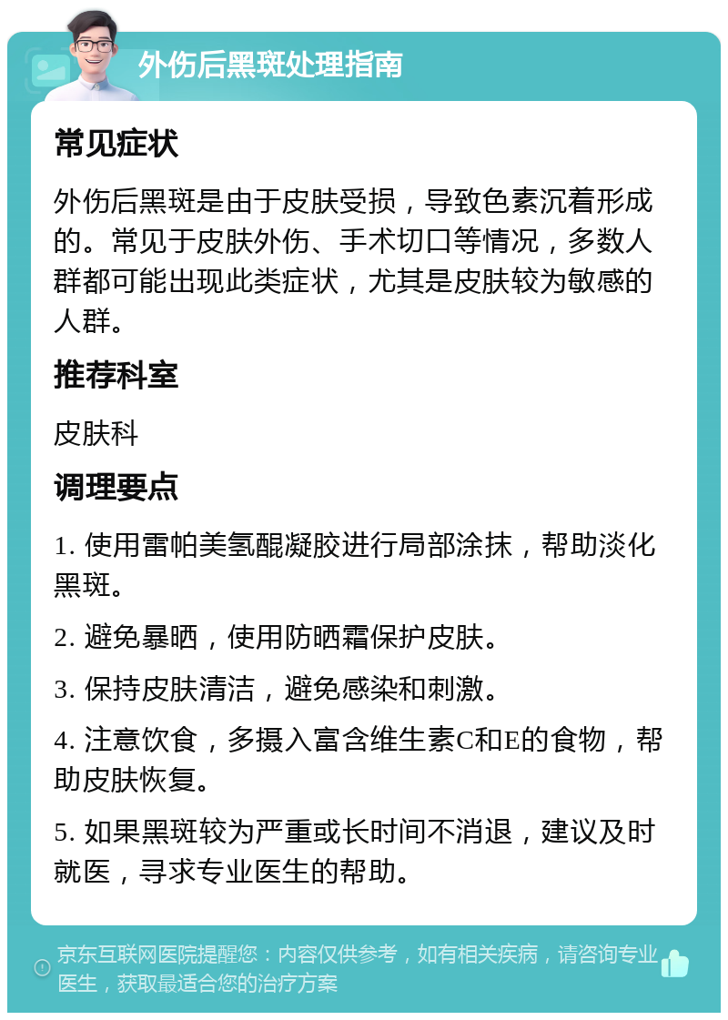 外伤后黑斑处理指南 常见症状 外伤后黑斑是由于皮肤受损，导致色素沉着形成的。常见于皮肤外伤、手术切口等情况，多数人群都可能出现此类症状，尤其是皮肤较为敏感的人群。 推荐科室 皮肤科 调理要点 1. 使用雷帕美氢醌凝胶进行局部涂抹，帮助淡化黑斑。 2. 避免暴晒，使用防晒霜保护皮肤。 3. 保持皮肤清洁，避免感染和刺激。 4. 注意饮食，多摄入富含维生素C和E的食物，帮助皮肤恢复。 5. 如果黑斑较为严重或长时间不消退，建议及时就医，寻求专业医生的帮助。