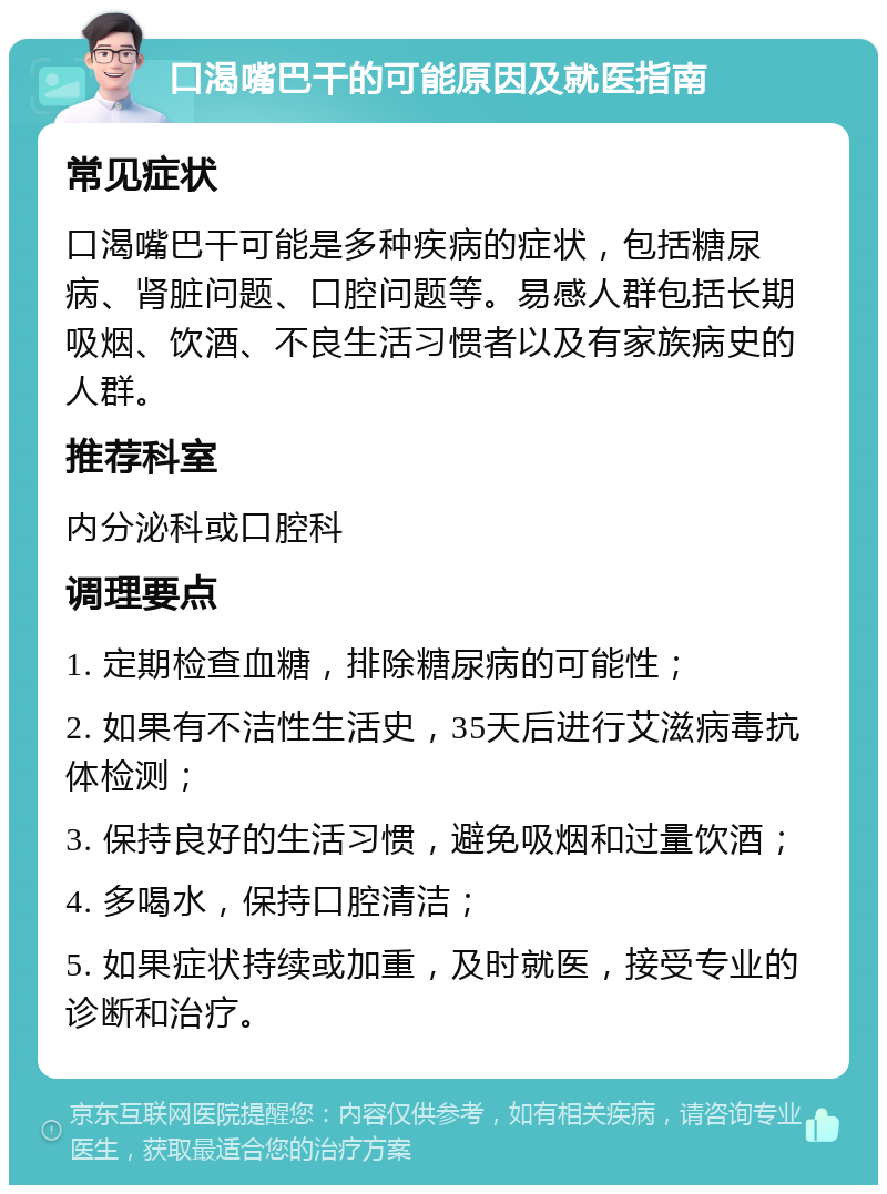 口渴嘴巴干的可能原因及就医指南 常见症状 口渴嘴巴干可能是多种疾病的症状，包括糖尿病、肾脏问题、口腔问题等。易感人群包括长期吸烟、饮酒、不良生活习惯者以及有家族病史的人群。 推荐科室 内分泌科或口腔科 调理要点 1. 定期检查血糖，排除糖尿病的可能性； 2. 如果有不洁性生活史，35天后进行艾滋病毒抗体检测； 3. 保持良好的生活习惯，避免吸烟和过量饮酒； 4. 多喝水，保持口腔清洁； 5. 如果症状持续或加重，及时就医，接受专业的诊断和治疗。