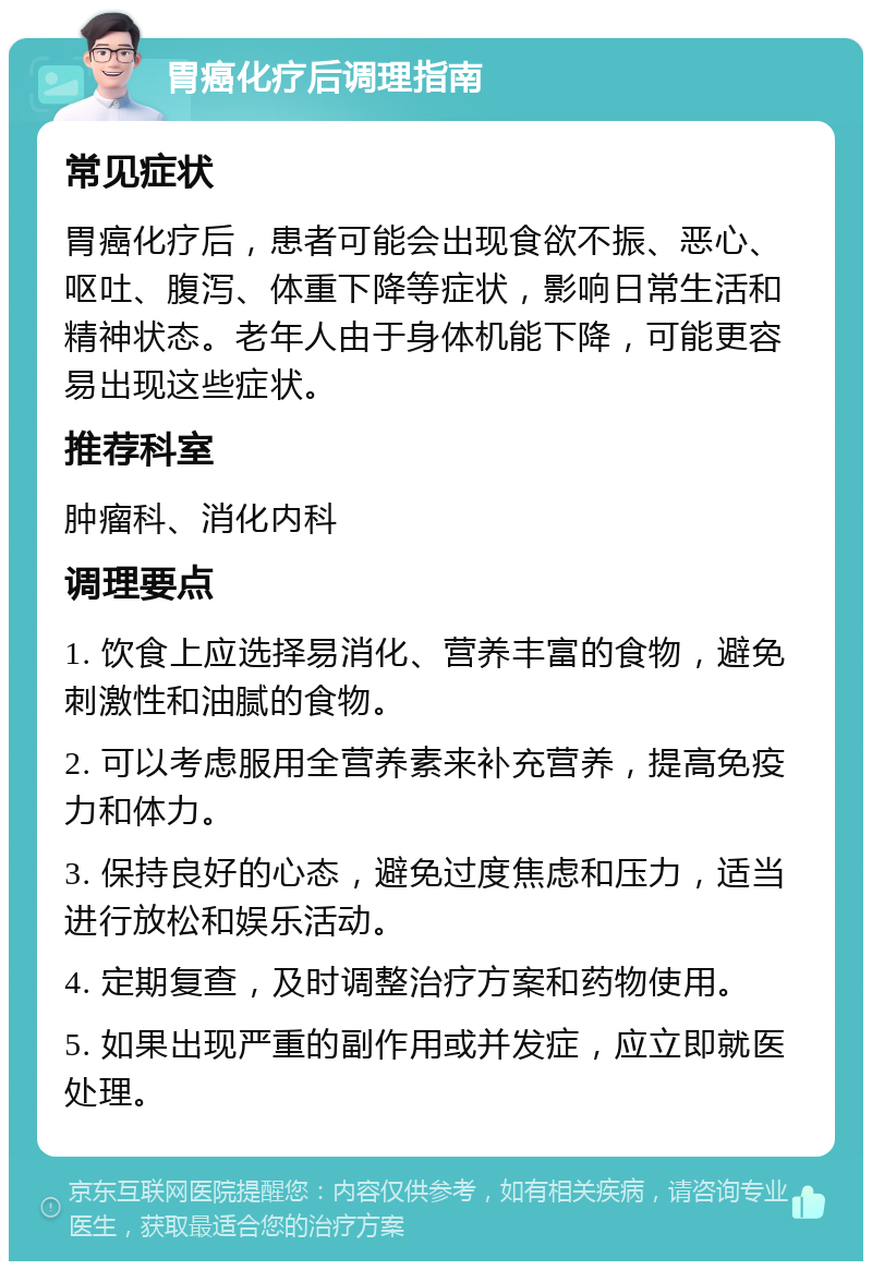 胃癌化疗后调理指南 常见症状 胃癌化疗后，患者可能会出现食欲不振、恶心、呕吐、腹泻、体重下降等症状，影响日常生活和精神状态。老年人由于身体机能下降，可能更容易出现这些症状。 推荐科室 肿瘤科、消化内科 调理要点 1. 饮食上应选择易消化、营养丰富的食物，避免刺激性和油腻的食物。 2. 可以考虑服用全营养素来补充营养，提高免疫力和体力。 3. 保持良好的心态，避免过度焦虑和压力，适当进行放松和娱乐活动。 4. 定期复查，及时调整治疗方案和药物使用。 5. 如果出现严重的副作用或并发症，应立即就医处理。