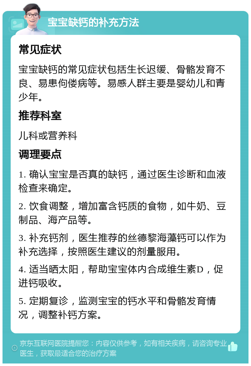 宝宝缺钙的补充方法 常见症状 宝宝缺钙的常见症状包括生长迟缓、骨骼发育不良、易患佝偻病等。易感人群主要是婴幼儿和青少年。 推荐科室 儿科或营养科 调理要点 1. 确认宝宝是否真的缺钙，通过医生诊断和血液检查来确定。 2. 饮食调整，增加富含钙质的食物，如牛奶、豆制品、海产品等。 3. 补充钙剂，医生推荐的丝德黎海藻钙可以作为补充选择，按照医生建议的剂量服用。 4. 适当晒太阳，帮助宝宝体内合成维生素D，促进钙吸收。 5. 定期复诊，监测宝宝的钙水平和骨骼发育情况，调整补钙方案。