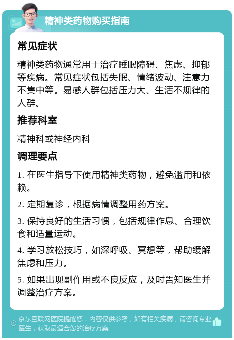 精神类药物购买指南 常见症状 精神类药物通常用于治疗睡眠障碍、焦虑、抑郁等疾病。常见症状包括失眠、情绪波动、注意力不集中等。易感人群包括压力大、生活不规律的人群。 推荐科室 精神科或神经内科 调理要点 1. 在医生指导下使用精神类药物，避免滥用和依赖。 2. 定期复诊，根据病情调整用药方案。 3. 保持良好的生活习惯，包括规律作息、合理饮食和适量运动。 4. 学习放松技巧，如深呼吸、冥想等，帮助缓解焦虑和压力。 5. 如果出现副作用或不良反应，及时告知医生并调整治疗方案。