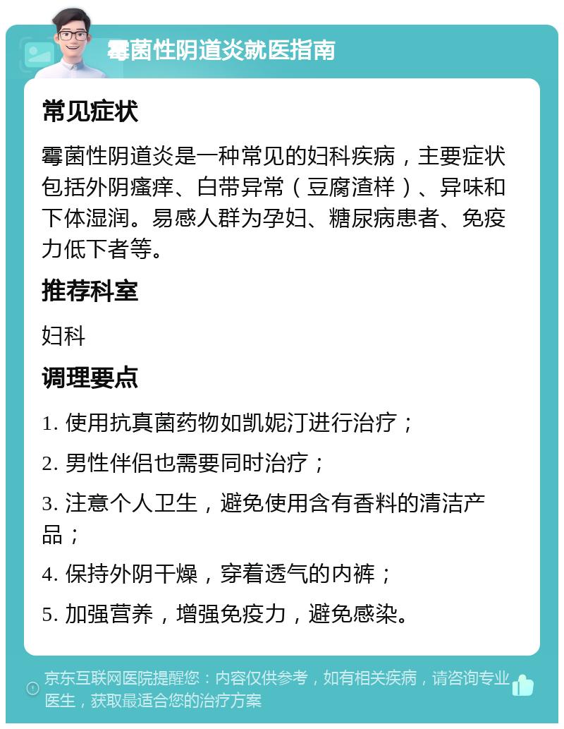 霉菌性阴道炎就医指南 常见症状 霉菌性阴道炎是一种常见的妇科疾病，主要症状包括外阴瘙痒、白带异常（豆腐渣样）、异味和下体湿润。易感人群为孕妇、糖尿病患者、免疫力低下者等。 推荐科室 妇科 调理要点 1. 使用抗真菌药物如凯妮汀进行治疗； 2. 男性伴侣也需要同时治疗； 3. 注意个人卫生，避免使用含有香料的清洁产品； 4. 保持外阴干燥，穿着透气的内裤； 5. 加强营养，增强免疫力，避免感染。