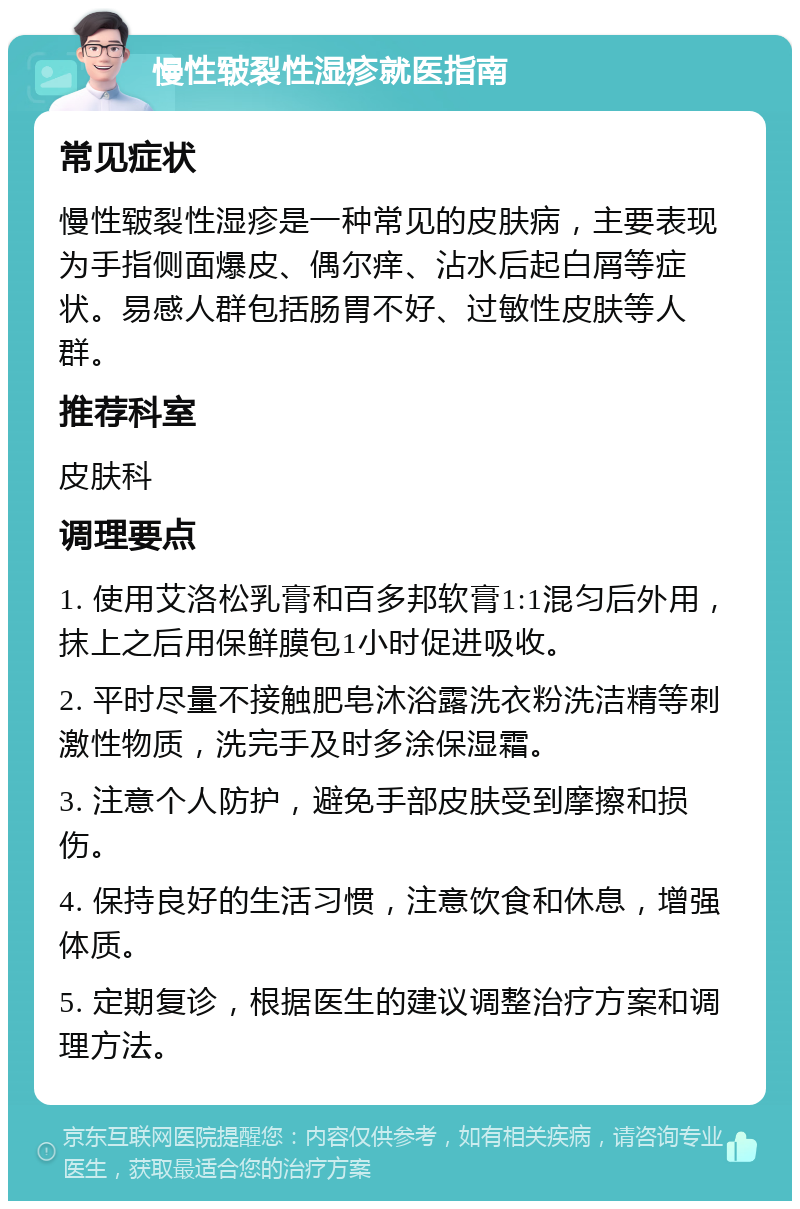 慢性皲裂性湿疹就医指南 常见症状 慢性皲裂性湿疹是一种常见的皮肤病，主要表现为手指侧面爆皮、偶尔痒、沾水后起白屑等症状。易感人群包括肠胃不好、过敏性皮肤等人群。 推荐科室 皮肤科 调理要点 1. 使用艾洛松乳膏和百多邦软膏1:1混匀后外用，抹上之后用保鲜膜包1小时促进吸收。 2. 平时尽量不接触肥皂沐浴露洗衣粉洗洁精等刺激性物质，洗完手及时多涂保湿霜。 3. 注意个人防护，避免手部皮肤受到摩擦和损伤。 4. 保持良好的生活习惯，注意饮食和休息，增强体质。 5. 定期复诊，根据医生的建议调整治疗方案和调理方法。