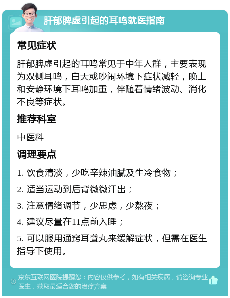 肝郁脾虚引起的耳鸣就医指南 常见症状 肝郁脾虚引起的耳鸣常见于中年人群，主要表现为双侧耳鸣，白天或吵闹环境下症状减轻，晚上和安静环境下耳鸣加重，伴随着情绪波动、消化不良等症状。 推荐科室 中医科 调理要点 1. 饮食清淡，少吃辛辣油腻及生冷食物； 2. 适当运动到后背微微汗出； 3. 注意情绪调节，少思虑，少熬夜； 4. 建议尽量在11点前入睡； 5. 可以服用通窍耳聋丸来缓解症状，但需在医生指导下使用。