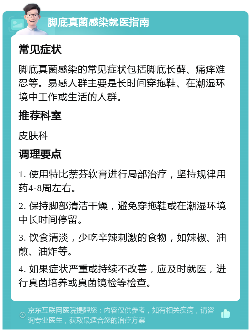 脚底真菌感染就医指南 常见症状 脚底真菌感染的常见症状包括脚底长藓、痛痒难忍等。易感人群主要是长时间穿拖鞋、在潮湿环境中工作或生活的人群。 推荐科室 皮肤科 调理要点 1. 使用特比萘芬软膏进行局部治疗，坚持规律用药4-8周左右。 2. 保持脚部清洁干燥，避免穿拖鞋或在潮湿环境中长时间停留。 3. 饮食清淡，少吃辛辣刺激的食物，如辣椒、油煎、油炸等。 4. 如果症状严重或持续不改善，应及时就医，进行真菌培养或真菌镜检等检查。