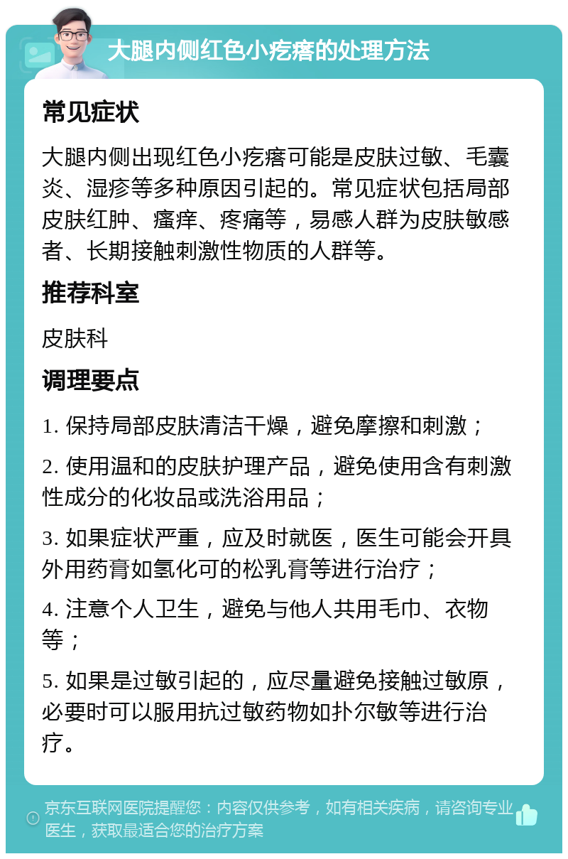 大腿内侧红色小疙瘩的处理方法 常见症状 大腿内侧出现红色小疙瘩可能是皮肤过敏、毛囊炎、湿疹等多种原因引起的。常见症状包括局部皮肤红肿、瘙痒、疼痛等，易感人群为皮肤敏感者、长期接触刺激性物质的人群等。 推荐科室 皮肤科 调理要点 1. 保持局部皮肤清洁干燥，避免摩擦和刺激； 2. 使用温和的皮肤护理产品，避免使用含有刺激性成分的化妆品或洗浴用品； 3. 如果症状严重，应及时就医，医生可能会开具外用药膏如氢化可的松乳膏等进行治疗； 4. 注意个人卫生，避免与他人共用毛巾、衣物等； 5. 如果是过敏引起的，应尽量避免接触过敏原，必要时可以服用抗过敏药物如扑尔敏等进行治疗。