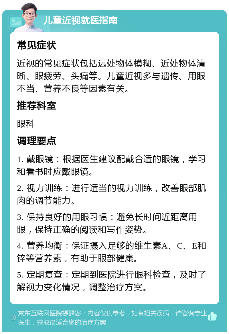 儿童近视就医指南 常见症状 近视的常见症状包括远处物体模糊、近处物体清晰、眼疲劳、头痛等。儿童近视多与遗传、用眼不当、营养不良等因素有关。 推荐科室 眼科 调理要点 1. 戴眼镜：根据医生建议配戴合适的眼镜，学习和看书时应戴眼镜。 2. 视力训练：进行适当的视力训练，改善眼部肌肉的调节能力。 3. 保持良好的用眼习惯：避免长时间近距离用眼，保持正确的阅读和写作姿势。 4. 营养均衡：保证摄入足够的维生素A、C、E和锌等营养素，有助于眼部健康。 5. 定期复查：定期到医院进行眼科检查，及时了解视力变化情况，调整治疗方案。