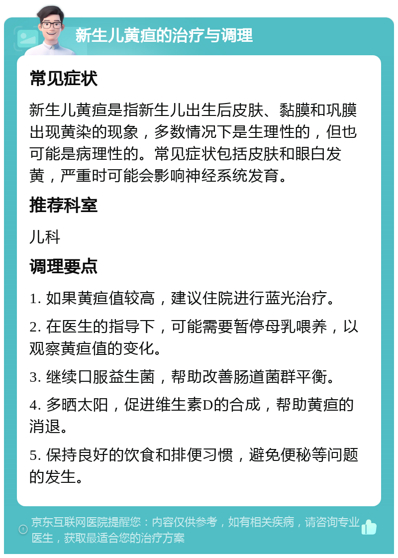 新生儿黄疸的治疗与调理 常见症状 新生儿黄疸是指新生儿出生后皮肤、黏膜和巩膜出现黄染的现象，多数情况下是生理性的，但也可能是病理性的。常见症状包括皮肤和眼白发黄，严重时可能会影响神经系统发育。 推荐科室 儿科 调理要点 1. 如果黄疸值较高，建议住院进行蓝光治疗。 2. 在医生的指导下，可能需要暂停母乳喂养，以观察黄疸值的变化。 3. 继续口服益生菌，帮助改善肠道菌群平衡。 4. 多晒太阳，促进维生素D的合成，帮助黄疸的消退。 5. 保持良好的饮食和排便习惯，避免便秘等问题的发生。