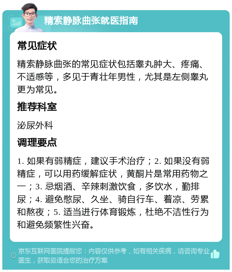 精索静脉曲张就医指南 常见症状 精索静脉曲张的常见症状包括睾丸肿大、疼痛、不适感等，多见于青壮年男性，尤其是左侧睾丸更为常见。 推荐科室 泌尿外科 调理要点 1. 如果有弱精症，建议手术治疗；2. 如果没有弱精症，可以用药缓解症状，黄酮片是常用药物之一；3. 忌烟酒、辛辣刺激饮食，多饮水，勤排尿；4. 避免憋尿、久坐、骑自行车、着凉、劳累和熬夜；5. 适当进行体育锻炼，杜绝不洁性行为和避免频繁性兴奋。