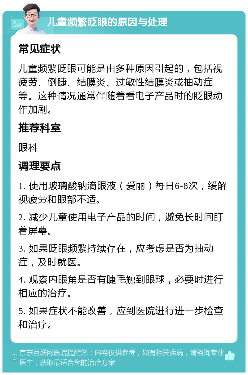 儿童频繁眨眼的原因与处理 常见症状 儿童频繁眨眼可能是由多种原因引起的，包括视疲劳、倒睫、结膜炎、过敏性结膜炎或抽动症等。这种情况通常伴随着看电子产品时的眨眼动作加剧。 推荐科室 眼科 调理要点 1. 使用玻璃酸钠滴眼液（爱丽）每日6-8次，缓解视疲劳和眼部不适。 2. 减少儿童使用电子产品的时间，避免长时间盯着屏幕。 3. 如果眨眼频繁持续存在，应考虑是否为抽动症，及时就医。 4. 观察内眼角是否有睫毛触到眼球，必要时进行相应的治疗。 5. 如果症状不能改善，应到医院进行进一步检查和治疗。