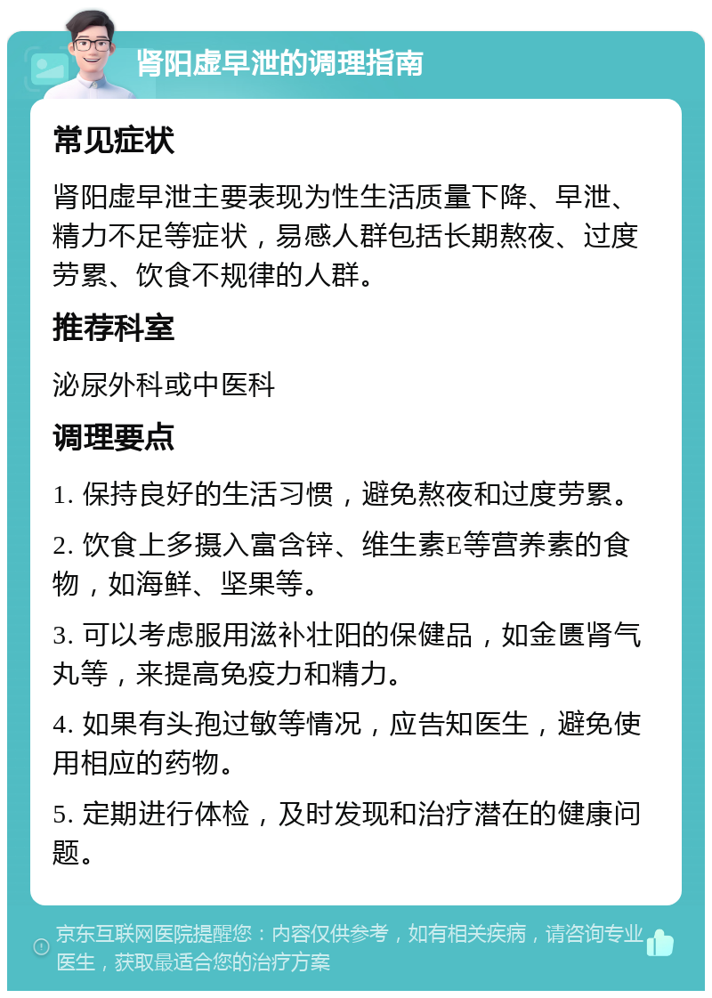 肾阳虚早泄的调理指南 常见症状 肾阳虚早泄主要表现为性生活质量下降、早泄、精力不足等症状，易感人群包括长期熬夜、过度劳累、饮食不规律的人群。 推荐科室 泌尿外科或中医科 调理要点 1. 保持良好的生活习惯，避免熬夜和过度劳累。 2. 饮食上多摄入富含锌、维生素E等营养素的食物，如海鲜、坚果等。 3. 可以考虑服用滋补壮阳的保健品，如金匮肾气丸等，来提高免疫力和精力。 4. 如果有头孢过敏等情况，应告知医生，避免使用相应的药物。 5. 定期进行体检，及时发现和治疗潜在的健康问题。