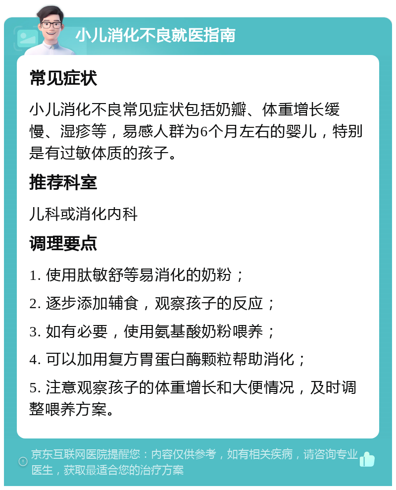 小儿消化不良就医指南 常见症状 小儿消化不良常见症状包括奶瓣、体重增长缓慢、湿疹等，易感人群为6个月左右的婴儿，特别是有过敏体质的孩子。 推荐科室 儿科或消化内科 调理要点 1. 使用肽敏舒等易消化的奶粉； 2. 逐步添加辅食，观察孩子的反应； 3. 如有必要，使用氨基酸奶粉喂养； 4. 可以加用复方胃蛋白酶颗粒帮助消化； 5. 注意观察孩子的体重增长和大便情况，及时调整喂养方案。