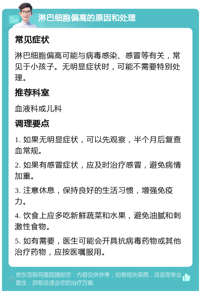 淋巴细胞偏高的原因和处理 常见症状 淋巴细胞偏高可能与病毒感染、感冒等有关，常见于小孩子。无明显症状时，可能不需要特别处理。 推荐科室 血液科或儿科 调理要点 1. 如果无明显症状，可以先观察，半个月后复查血常规。 2. 如果有感冒症状，应及时治疗感冒，避免病情加重。 3. 注意休息，保持良好的生活习惯，增强免疫力。 4. 饮食上应多吃新鲜蔬菜和水果，避免油腻和刺激性食物。 5. 如有需要，医生可能会开具抗病毒药物或其他治疗药物，应按医嘱服用。