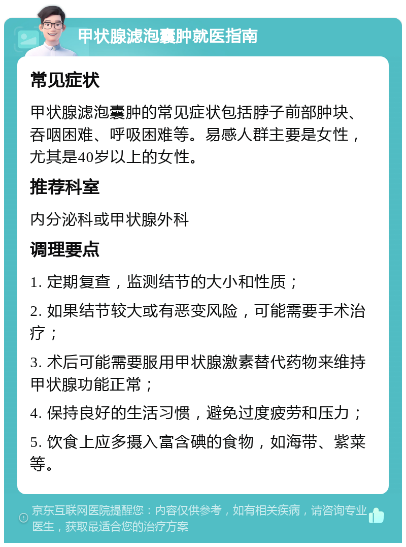 甲状腺滤泡囊肿就医指南 常见症状 甲状腺滤泡囊肿的常见症状包括脖子前部肿块、吞咽困难、呼吸困难等。易感人群主要是女性，尤其是40岁以上的女性。 推荐科室 内分泌科或甲状腺外科 调理要点 1. 定期复查，监测结节的大小和性质； 2. 如果结节较大或有恶变风险，可能需要手术治疗； 3. 术后可能需要服用甲状腺激素替代药物来维持甲状腺功能正常； 4. 保持良好的生活习惯，避免过度疲劳和压力； 5. 饮食上应多摄入富含碘的食物，如海带、紫菜等。