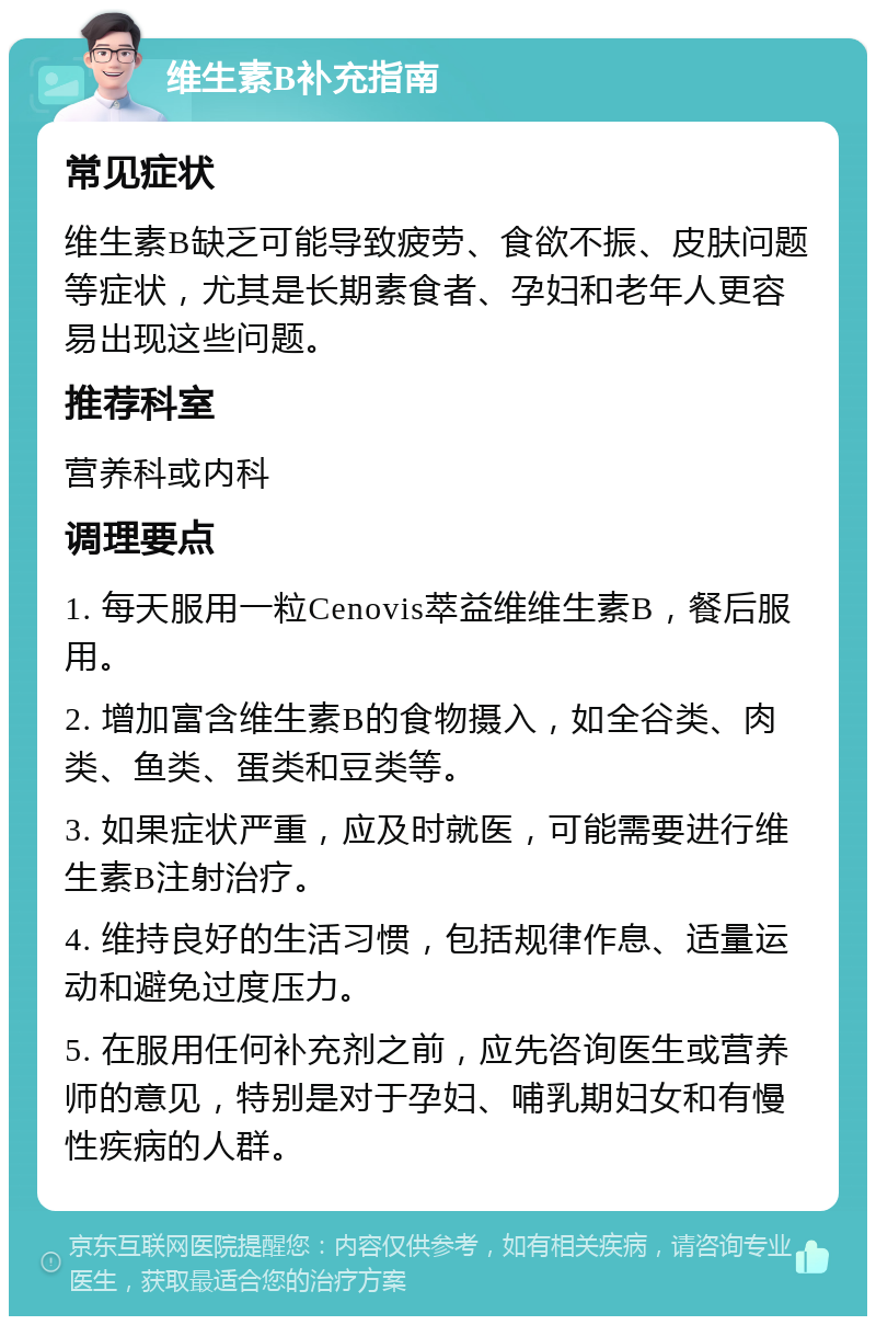 维生素B补充指南 常见症状 维生素B缺乏可能导致疲劳、食欲不振、皮肤问题等症状，尤其是长期素食者、孕妇和老年人更容易出现这些问题。 推荐科室 营养科或内科 调理要点 1. 每天服用一粒Cenovis萃益维维生素B，餐后服用。 2. 增加富含维生素B的食物摄入，如全谷类、肉类、鱼类、蛋类和豆类等。 3. 如果症状严重，应及时就医，可能需要进行维生素B注射治疗。 4. 维持良好的生活习惯，包括规律作息、适量运动和避免过度压力。 5. 在服用任何补充剂之前，应先咨询医生或营养师的意见，特别是对于孕妇、哺乳期妇女和有慢性疾病的人群。