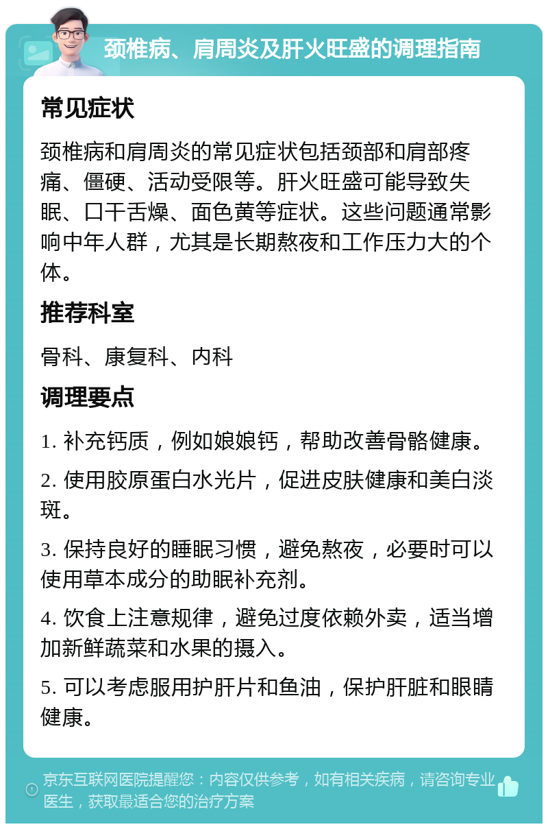 颈椎病、肩周炎及肝火旺盛的调理指南 常见症状 颈椎病和肩周炎的常见症状包括颈部和肩部疼痛、僵硬、活动受限等。肝火旺盛可能导致失眠、口干舌燥、面色黄等症状。这些问题通常影响中年人群，尤其是长期熬夜和工作压力大的个体。 推荐科室 骨科、康复科、内科 调理要点 1. 补充钙质，例如娘娘钙，帮助改善骨骼健康。 2. 使用胶原蛋白水光片，促进皮肤健康和美白淡斑。 3. 保持良好的睡眠习惯，避免熬夜，必要时可以使用草本成分的助眠补充剂。 4. 饮食上注意规律，避免过度依赖外卖，适当增加新鲜蔬菜和水果的摄入。 5. 可以考虑服用护肝片和鱼油，保护肝脏和眼睛健康。