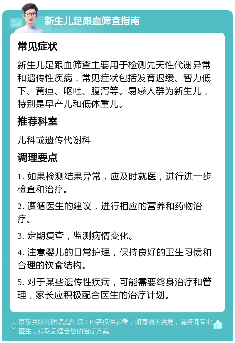 新生儿足跟血筛查指南 常见症状 新生儿足跟血筛查主要用于检测先天性代谢异常和遗传性疾病，常见症状包括发育迟缓、智力低下、黄疸、呕吐、腹泻等。易感人群为新生儿，特别是早产儿和低体重儿。 推荐科室 儿科或遗传代谢科 调理要点 1. 如果检测结果异常，应及时就医，进行进一步检查和治疗。 2. 遵循医生的建议，进行相应的营养和药物治疗。 3. 定期复查，监测病情变化。 4. 注意婴儿的日常护理，保持良好的卫生习惯和合理的饮食结构。 5. 对于某些遗传性疾病，可能需要终身治疗和管理，家长应积极配合医生的治疗计划。