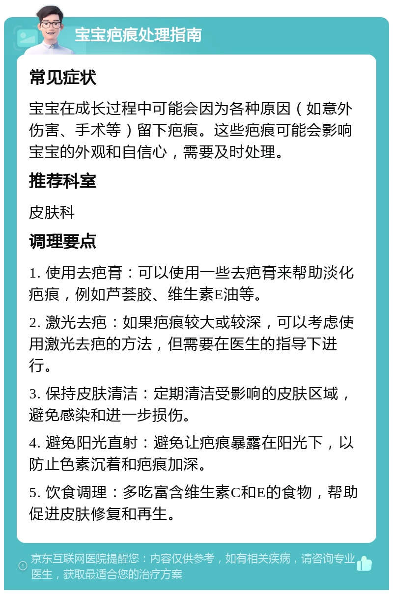 宝宝疤痕处理指南 常见症状 宝宝在成长过程中可能会因为各种原因（如意外伤害、手术等）留下疤痕。这些疤痕可能会影响宝宝的外观和自信心，需要及时处理。 推荐科室 皮肤科 调理要点 1. 使用去疤膏：可以使用一些去疤膏来帮助淡化疤痕，例如芦荟胶、维生素E油等。 2. 激光去疤：如果疤痕较大或较深，可以考虑使用激光去疤的方法，但需要在医生的指导下进行。 3. 保持皮肤清洁：定期清洁受影响的皮肤区域，避免感染和进一步损伤。 4. 避免阳光直射：避免让疤痕暴露在阳光下，以防止色素沉着和疤痕加深。 5. 饮食调理：多吃富含维生素C和E的食物，帮助促进皮肤修复和再生。