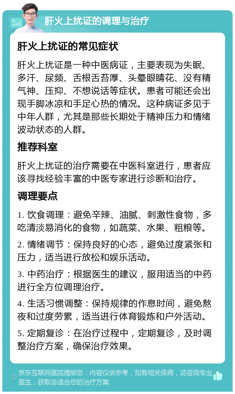 肝火上扰证的调理与治疗 肝火上扰证的常见症状 肝火上扰证是一种中医病证，主要表现为失眠、多汗、尿频、舌根舌苔厚、头晕眼睛花、没有精气神、压抑、不想说话等症状。患者可能还会出现手脚冰凉和手足心热的情况。这种病证多见于中年人群，尤其是那些长期处于精神压力和情绪波动状态的人群。 推荐科室 肝火上扰证的治疗需要在中医科室进行，患者应该寻找经验丰富的中医专家进行诊断和治疗。 调理要点 1. 饮食调理：避免辛辣、油腻、刺激性食物，多吃清淡易消化的食物，如蔬菜、水果、粗粮等。 2. 情绪调节：保持良好的心态，避免过度紧张和压力，适当进行放松和娱乐活动。 3. 中药治疗：根据医生的建议，服用适当的中药进行全方位调理治疗。 4. 生活习惯调整：保持规律的作息时间，避免熬夜和过度劳累，适当进行体育锻炼和户外活动。 5. 定期复诊：在治疗过程中，定期复诊，及时调整治疗方案，确保治疗效果。