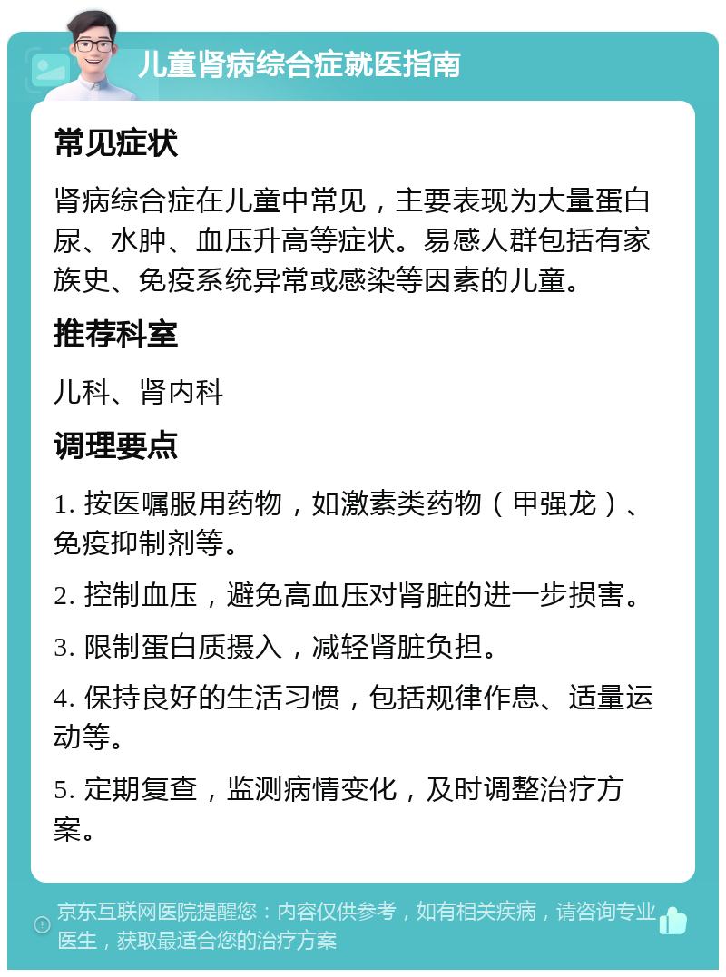 儿童肾病综合症就医指南 常见症状 肾病综合症在儿童中常见，主要表现为大量蛋白尿、水肿、血压升高等症状。易感人群包括有家族史、免疫系统异常或感染等因素的儿童。 推荐科室 儿科、肾内科 调理要点 1. 按医嘱服用药物，如激素类药物（甲强龙）、免疫抑制剂等。 2. 控制血压，避免高血压对肾脏的进一步损害。 3. 限制蛋白质摄入，减轻肾脏负担。 4. 保持良好的生活习惯，包括规律作息、适量运动等。 5. 定期复查，监测病情变化，及时调整治疗方案。