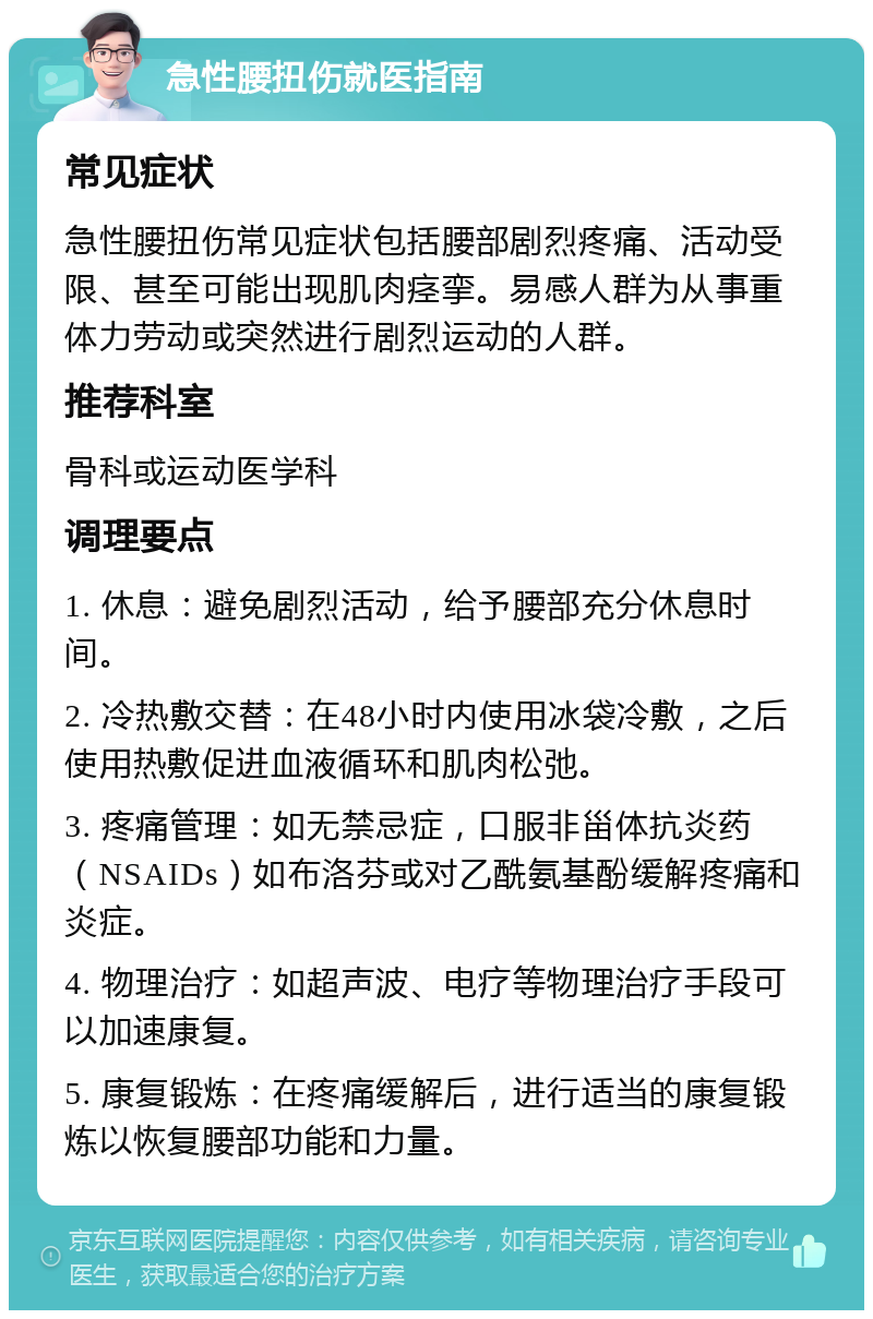 急性腰扭伤就医指南 常见症状 急性腰扭伤常见症状包括腰部剧烈疼痛、活动受限、甚至可能出现肌肉痉挛。易感人群为从事重体力劳动或突然进行剧烈运动的人群。 推荐科室 骨科或运动医学科 调理要点 1. 休息：避免剧烈活动，给予腰部充分休息时间。 2. 冷热敷交替：在48小时内使用冰袋冷敷，之后使用热敷促进血液循环和肌肉松弛。 3. 疼痛管理：如无禁忌症，口服非甾体抗炎药（NSAIDs）如布洛芬或对乙酰氨基酚缓解疼痛和炎症。 4. 物理治疗：如超声波、电疗等物理治疗手段可以加速康复。 5. 康复锻炼：在疼痛缓解后，进行适当的康复锻炼以恢复腰部功能和力量。