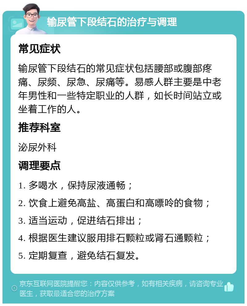 输尿管下段结石的治疗与调理 常见症状 输尿管下段结石的常见症状包括腰部或腹部疼痛、尿频、尿急、尿痛等。易感人群主要是中老年男性和一些特定职业的人群，如长时间站立或坐着工作的人。 推荐科室 泌尿外科 调理要点 1. 多喝水，保持尿液通畅； 2. 饮食上避免高盐、高蛋白和高嘌呤的食物； 3. 适当运动，促进结石排出； 4. 根据医生建议服用排石颗粒或肾石通颗粒； 5. 定期复查，避免结石复发。