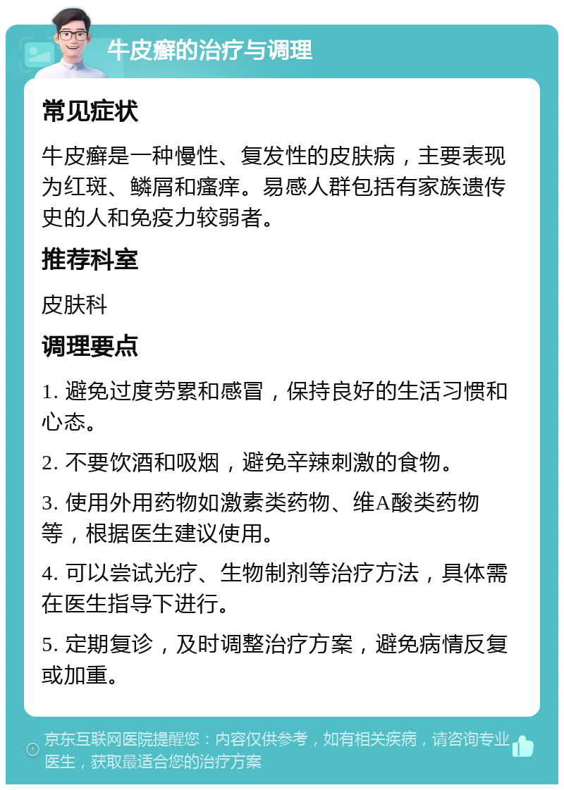 牛皮癣的治疗与调理 常见症状 牛皮癣是一种慢性、复发性的皮肤病，主要表现为红斑、鳞屑和瘙痒。易感人群包括有家族遗传史的人和免疫力较弱者。 推荐科室 皮肤科 调理要点 1. 避免过度劳累和感冒，保持良好的生活习惯和心态。 2. 不要饮酒和吸烟，避免辛辣刺激的食物。 3. 使用外用药物如激素类药物、维A酸类药物等，根据医生建议使用。 4. 可以尝试光疗、生物制剂等治疗方法，具体需在医生指导下进行。 5. 定期复诊，及时调整治疗方案，避免病情反复或加重。