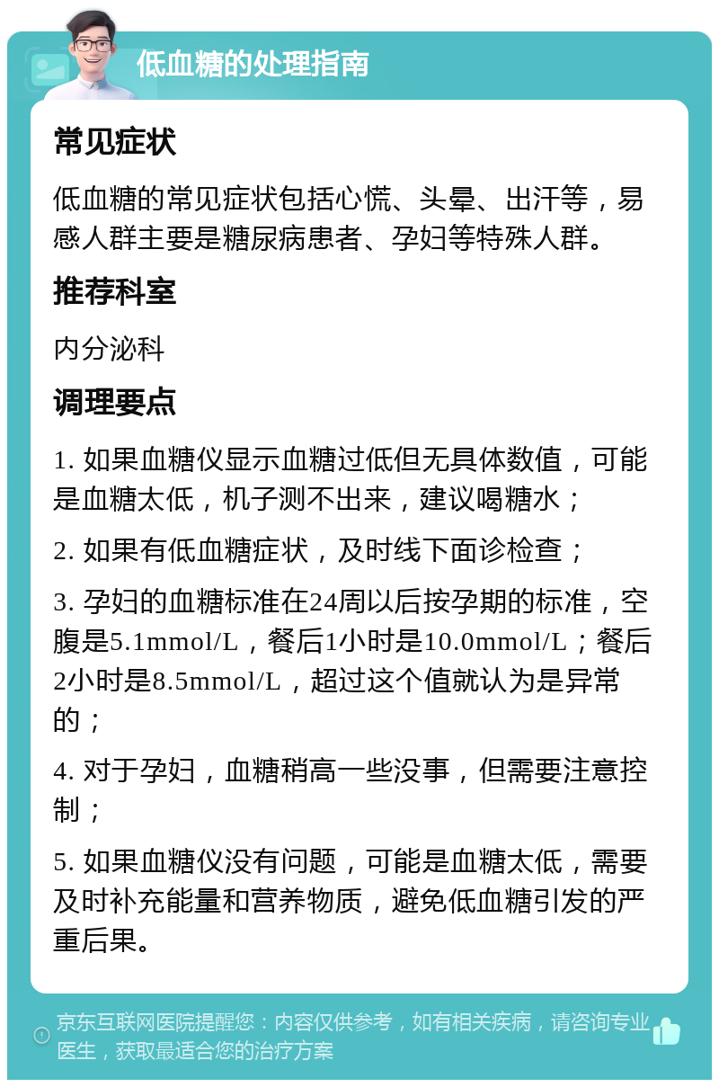 低血糖的处理指南 常见症状 低血糖的常见症状包括心慌、头晕、出汗等，易感人群主要是糖尿病患者、孕妇等特殊人群。 推荐科室 内分泌科 调理要点 1. 如果血糖仪显示血糖过低但无具体数值，可能是血糖太低，机子测不出来，建议喝糖水； 2. 如果有低血糖症状，及时线下面诊检查； 3. 孕妇的血糖标准在24周以后按孕期的标准，空腹是5.1mmol/L，餐后1小时是10.0mmol/L；餐后2小时是8.5mmol/L，超过这个值就认为是异常的； 4. 对于孕妇，血糖稍高一些没事，但需要注意控制； 5. 如果血糖仪没有问题，可能是血糖太低，需要及时补充能量和营养物质，避免低血糖引发的严重后果。