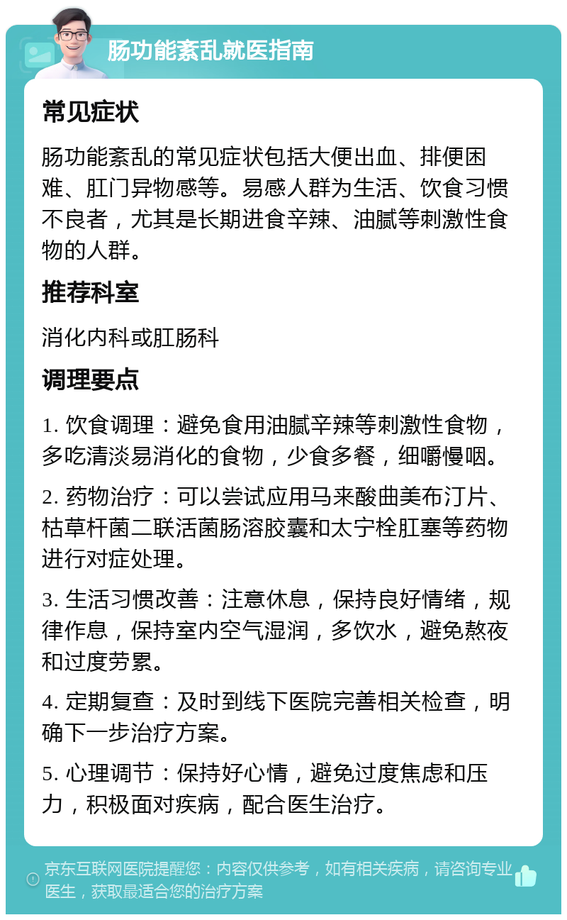 肠功能紊乱就医指南 常见症状 肠功能紊乱的常见症状包括大便出血、排便困难、肛门异物感等。易感人群为生活、饮食习惯不良者，尤其是长期进食辛辣、油腻等刺激性食物的人群。 推荐科室 消化内科或肛肠科 调理要点 1. 饮食调理：避免食用油腻辛辣等刺激性食物，多吃清淡易消化的食物，少食多餐，细嚼慢咽。 2. 药物治疗：可以尝试应用马来酸曲美布汀片、枯草杆菌二联活菌肠溶胶囊和太宁栓肛塞等药物进行对症处理。 3. 生活习惯改善：注意休息，保持良好情绪，规律作息，保持室内空气湿润，多饮水，避免熬夜和过度劳累。 4. 定期复查：及时到线下医院完善相关检查，明确下一步治疗方案。 5. 心理调节：保持好心情，避免过度焦虑和压力，积极面对疾病，配合医生治疗。