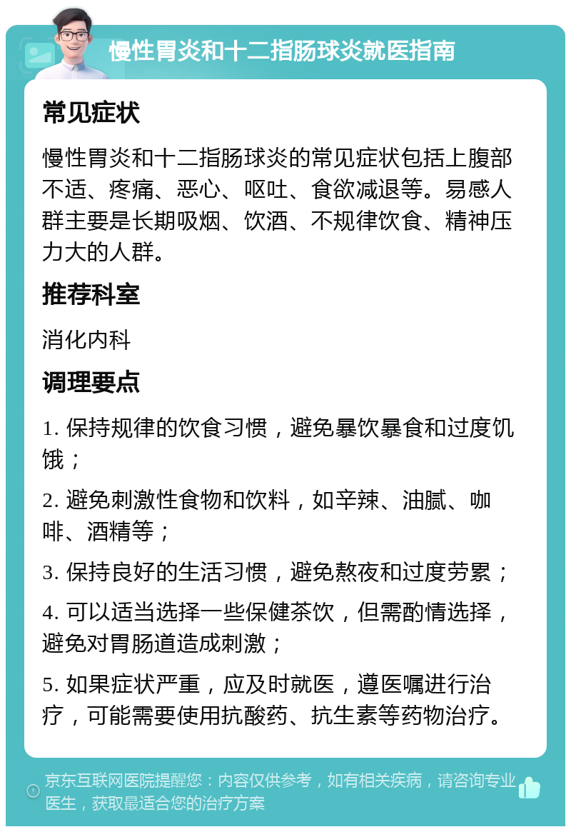 慢性胃炎和十二指肠球炎就医指南 常见症状 慢性胃炎和十二指肠球炎的常见症状包括上腹部不适、疼痛、恶心、呕吐、食欲减退等。易感人群主要是长期吸烟、饮酒、不规律饮食、精神压力大的人群。 推荐科室 消化内科 调理要点 1. 保持规律的饮食习惯，避免暴饮暴食和过度饥饿； 2. 避免刺激性食物和饮料，如辛辣、油腻、咖啡、酒精等； 3. 保持良好的生活习惯，避免熬夜和过度劳累； 4. 可以适当选择一些保健茶饮，但需酌情选择，避免对胃肠道造成刺激； 5. 如果症状严重，应及时就医，遵医嘱进行治疗，可能需要使用抗酸药、抗生素等药物治疗。