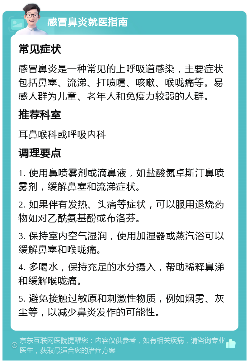 感冒鼻炎就医指南 常见症状 感冒鼻炎是一种常见的上呼吸道感染，主要症状包括鼻塞、流涕、打喷嚏、咳嗽、喉咙痛等。易感人群为儿童、老年人和免疫力较弱的人群。 推荐科室 耳鼻喉科或呼吸内科 调理要点 1. 使用鼻喷雾剂或滴鼻液，如盐酸氮卓斯汀鼻喷雾剂，缓解鼻塞和流涕症状。 2. 如果伴有发热、头痛等症状，可以服用退烧药物如对乙酰氨基酚或布洛芬。 3. 保持室内空气湿润，使用加湿器或蒸汽浴可以缓解鼻塞和喉咙痛。 4. 多喝水，保持充足的水分摄入，帮助稀释鼻涕和缓解喉咙痛。 5. 避免接触过敏原和刺激性物质，例如烟雾、灰尘等，以减少鼻炎发作的可能性。