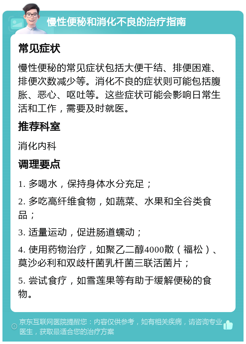 慢性便秘和消化不良的治疗指南 常见症状 慢性便秘的常见症状包括大便干结、排便困难、排便次数减少等。消化不良的症状则可能包括腹胀、恶心、呕吐等。这些症状可能会影响日常生活和工作，需要及时就医。 推荐科室 消化内科 调理要点 1. 多喝水，保持身体水分充足； 2. 多吃高纤维食物，如蔬菜、水果和全谷类食品； 3. 适量运动，促进肠道蠕动； 4. 使用药物治疗，如聚乙二醇4000散（福松）、莫沙必利和双歧杆菌乳杆菌三联活菌片； 5. 尝试食疗，如雪莲果等有助于缓解便秘的食物。