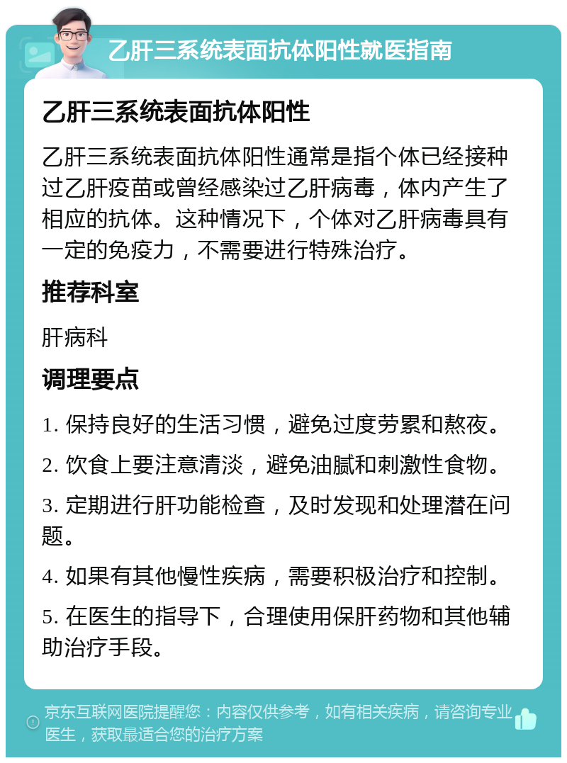 乙肝三系统表面抗体阳性就医指南 乙肝三系统表面抗体阳性 乙肝三系统表面抗体阳性通常是指个体已经接种过乙肝疫苗或曾经感染过乙肝病毒，体内产生了相应的抗体。这种情况下，个体对乙肝病毒具有一定的免疫力，不需要进行特殊治疗。 推荐科室 肝病科 调理要点 1. 保持良好的生活习惯，避免过度劳累和熬夜。 2. 饮食上要注意清淡，避免油腻和刺激性食物。 3. 定期进行肝功能检查，及时发现和处理潜在问题。 4. 如果有其他慢性疾病，需要积极治疗和控制。 5. 在医生的指导下，合理使用保肝药物和其他辅助治疗手段。