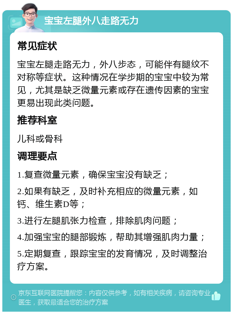 宝宝左腿外八走路无力 常见症状 宝宝左腿走路无力，外八步态，可能伴有腿纹不对称等症状。这种情况在学步期的宝宝中较为常见，尤其是缺乏微量元素或存在遗传因素的宝宝更易出现此类问题。 推荐科室 儿科或骨科 调理要点 1.复查微量元素，确保宝宝没有缺乏； 2.如果有缺乏，及时补充相应的微量元素，如钙、维生素D等； 3.进行左腿肌张力检查，排除肌肉问题； 4.加强宝宝的腿部锻炼，帮助其增强肌肉力量； 5.定期复查，跟踪宝宝的发育情况，及时调整治疗方案。