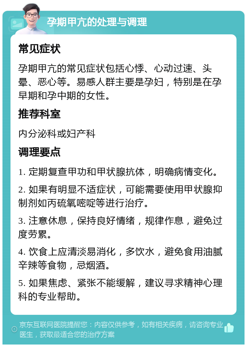 孕期甲亢的处理与调理 常见症状 孕期甲亢的常见症状包括心悸、心动过速、头晕、恶心等。易感人群主要是孕妇，特别是在孕早期和孕中期的女性。 推荐科室 内分泌科或妇产科 调理要点 1. 定期复查甲功和甲状腺抗体，明确病情变化。 2. 如果有明显不适症状，可能需要使用甲状腺抑制剂如丙硫氧嘧啶等进行治疗。 3. 注意休息，保持良好情绪，规律作息，避免过度劳累。 4. 饮食上应清淡易消化，多饮水，避免食用油腻辛辣等食物，忌烟酒。 5. 如果焦虑、紧张不能缓解，建议寻求精神心理科的专业帮助。