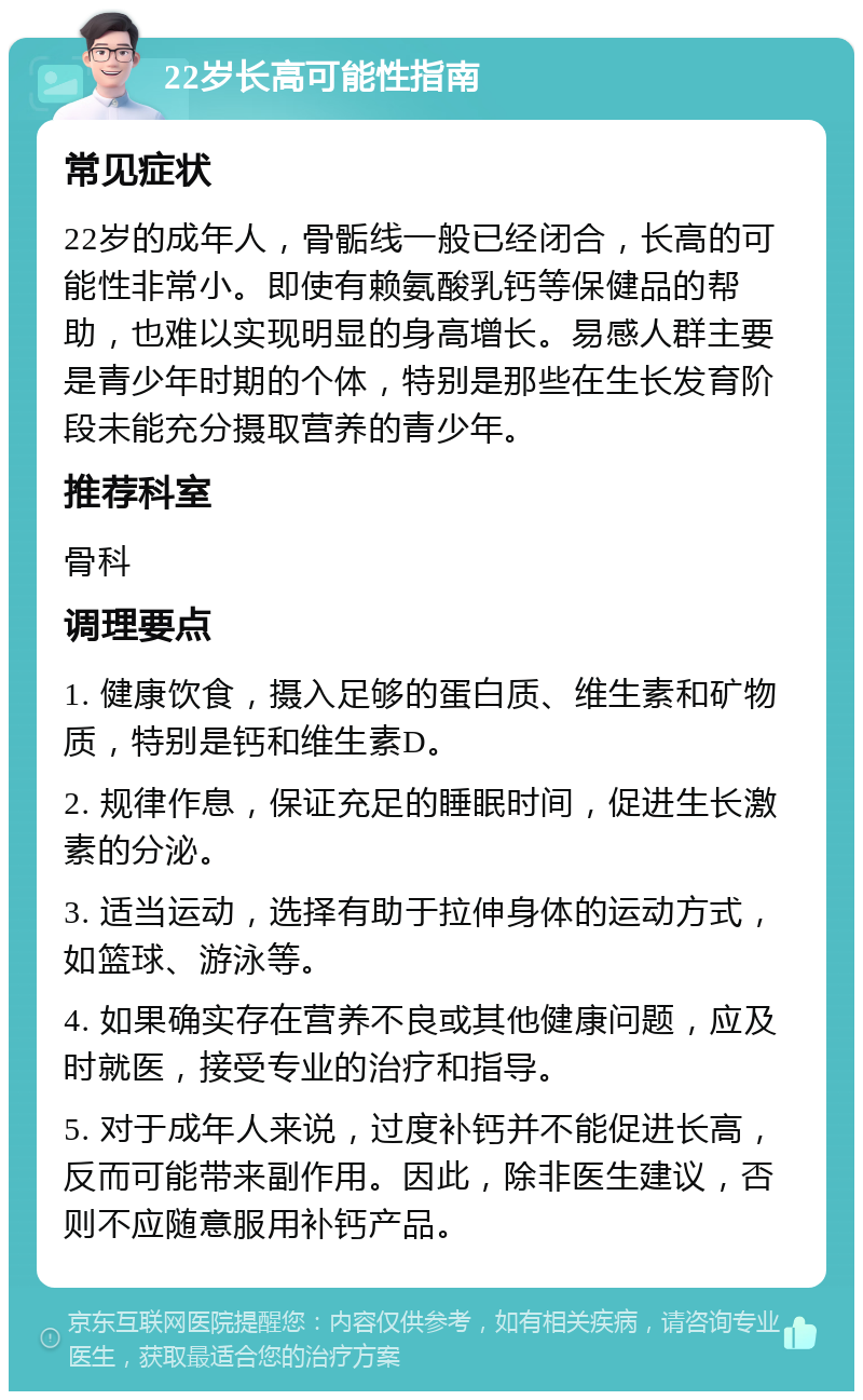 22岁长高可能性指南 常见症状 22岁的成年人，骨骺线一般已经闭合，长高的可能性非常小。即使有赖氨酸乳钙等保健品的帮助，也难以实现明显的身高增长。易感人群主要是青少年时期的个体，特别是那些在生长发育阶段未能充分摄取营养的青少年。 推荐科室 骨科 调理要点 1. 健康饮食，摄入足够的蛋白质、维生素和矿物质，特别是钙和维生素D。 2. 规律作息，保证充足的睡眠时间，促进生长激素的分泌。 3. 适当运动，选择有助于拉伸身体的运动方式，如篮球、游泳等。 4. 如果确实存在营养不良或其他健康问题，应及时就医，接受专业的治疗和指导。 5. 对于成年人来说，过度补钙并不能促进长高，反而可能带来副作用。因此，除非医生建议，否则不应随意服用补钙产品。