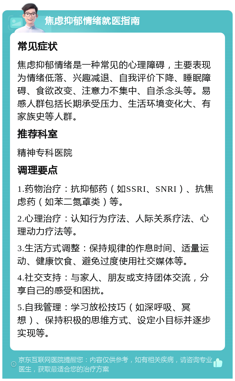 焦虑抑郁情绪就医指南 常见症状 焦虑抑郁情绪是一种常见的心理障碍，主要表现为情绪低落、兴趣减退、自我评价下降、睡眠障碍、食欲改变、注意力不集中、自杀念头等。易感人群包括长期承受压力、生活环境变化大、有家族史等人群。 推荐科室 精神专科医院 调理要点 1.药物治疗：抗抑郁药（如SSRI、SNRI）、抗焦虑药（如苯二氮䓬类）等。 2.心理治疗：认知行为疗法、人际关系疗法、心理动力疗法等。 3.生活方式调整：保持规律的作息时间、适量运动、健康饮食、避免过度使用社交媒体等。 4.社交支持：与家人、朋友或支持团体交流，分享自己的感受和困扰。 5.自我管理：学习放松技巧（如深呼吸、冥想）、保持积极的思维方式、设定小目标并逐步实现等。