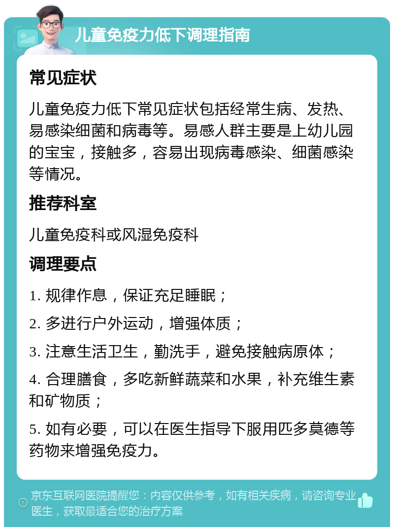 儿童免疫力低下调理指南 常见症状 儿童免疫力低下常见症状包括经常生病、发热、易感染细菌和病毒等。易感人群主要是上幼儿园的宝宝，接触多，容易出现病毒感染、细菌感染等情况。 推荐科室 儿童免疫科或风湿免疫科 调理要点 1. 规律作息，保证充足睡眠； 2. 多进行户外运动，增强体质； 3. 注意生活卫生，勤洗手，避免接触病原体； 4. 合理膳食，多吃新鲜蔬菜和水果，补充维生素和矿物质； 5. 如有必要，可以在医生指导下服用匹多莫德等药物来增强免疫力。