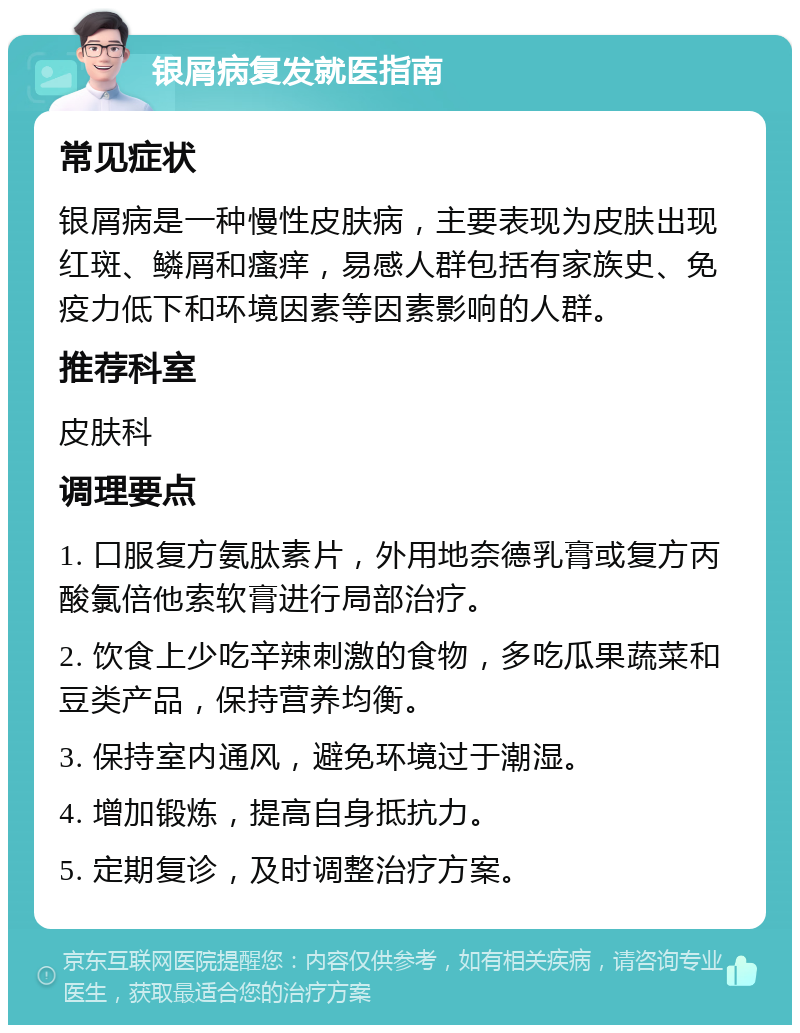 银屑病复发就医指南 常见症状 银屑病是一种慢性皮肤病，主要表现为皮肤出现红斑、鳞屑和瘙痒，易感人群包括有家族史、免疫力低下和环境因素等因素影响的人群。 推荐科室 皮肤科 调理要点 1. 口服复方氨肽素片，外用地奈德乳膏或复方丙酸氯倍他索软膏进行局部治疗。 2. 饮食上少吃辛辣刺激的食物，多吃瓜果蔬菜和豆类产品，保持营养均衡。 3. 保持室内通风，避免环境过于潮湿。 4. 增加锻炼，提高自身抵抗力。 5. 定期复诊，及时调整治疗方案。