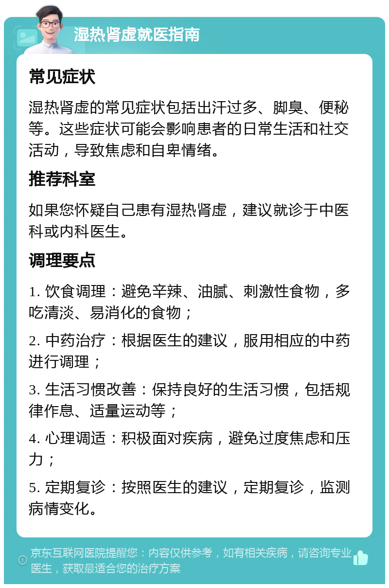 湿热肾虚就医指南 常见症状 湿热肾虚的常见症状包括出汗过多、脚臭、便秘等。这些症状可能会影响患者的日常生活和社交活动，导致焦虑和自卑情绪。 推荐科室 如果您怀疑自己患有湿热肾虚，建议就诊于中医科或内科医生。 调理要点 1. 饮食调理：避免辛辣、油腻、刺激性食物，多吃清淡、易消化的食物； 2. 中药治疗：根据医生的建议，服用相应的中药进行调理； 3. 生活习惯改善：保持良好的生活习惯，包括规律作息、适量运动等； 4. 心理调适：积极面对疾病，避免过度焦虑和压力； 5. 定期复诊：按照医生的建议，定期复诊，监测病情变化。