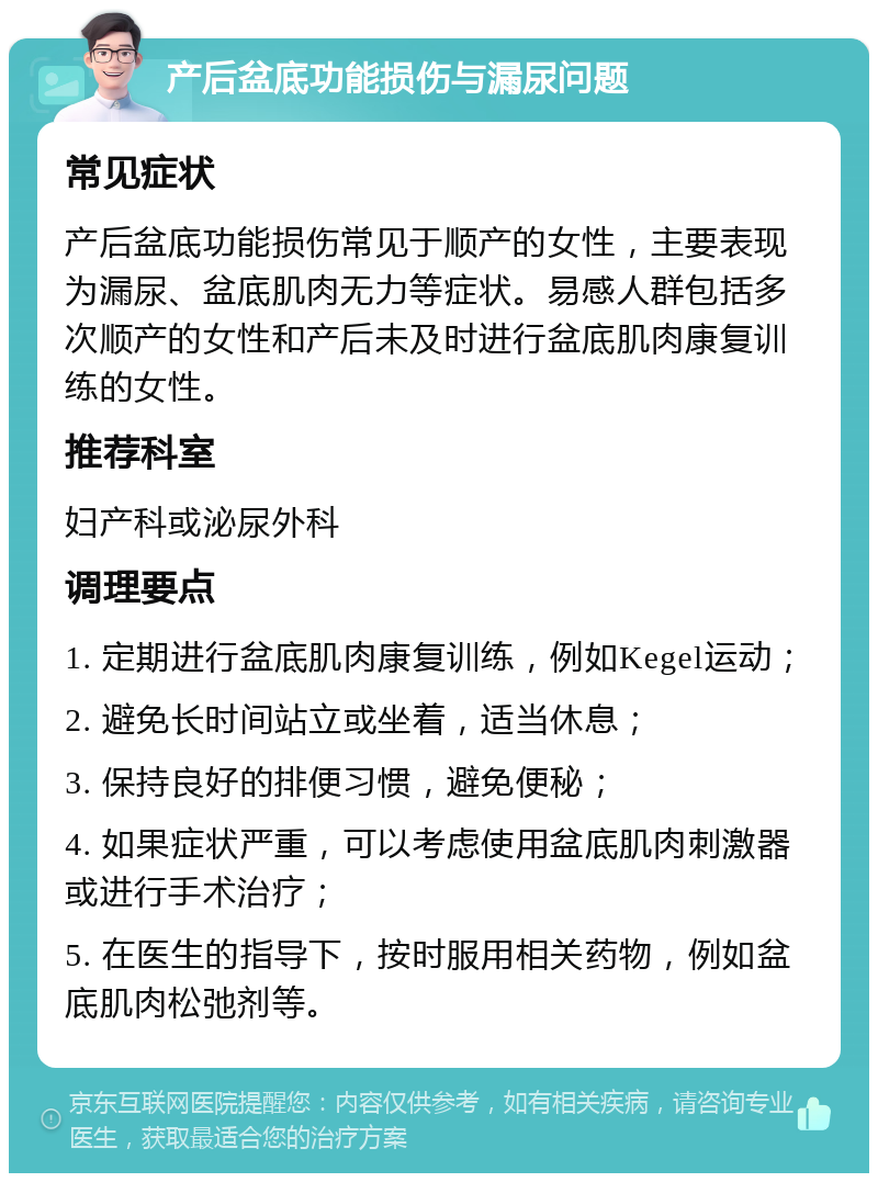 产后盆底功能损伤与漏尿问题 常见症状 产后盆底功能损伤常见于顺产的女性，主要表现为漏尿、盆底肌肉无力等症状。易感人群包括多次顺产的女性和产后未及时进行盆底肌肉康复训练的女性。 推荐科室 妇产科或泌尿外科 调理要点 1. 定期进行盆底肌肉康复训练，例如Kegel运动； 2. 避免长时间站立或坐着，适当休息； 3. 保持良好的排便习惯，避免便秘； 4. 如果症状严重，可以考虑使用盆底肌肉刺激器或进行手术治疗； 5. 在医生的指导下，按时服用相关药物，例如盆底肌肉松弛剂等。