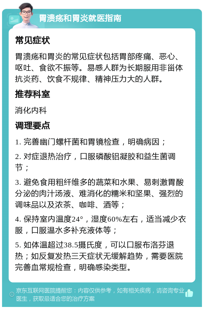 胃溃疡和胃炎就医指南 常见症状 胃溃疡和胃炎的常见症状包括胃部疼痛、恶心、呕吐、食欲不振等。易感人群为长期服用非甾体抗炎药、饮食不规律、精神压力大的人群。 推荐科室 消化内科 调理要点 1. 完善幽门螺杆菌和胃镜检查，明确病因； 2. 对症退热治疗，口服磷酸铝凝胶和益生菌调节； 3. 避免食用粗纤维多的蔬菜和水果、易刺激胃酸分泌的肉汁汤液、难消化的糯米和坚果、强烈的调味品以及浓茶、咖啡、酒等； 4. 保持室内温度24°，湿度60%左右，适当减少衣服，口服温水多补充液体等； 5. 如体温超过38.5摄氏度，可以口服布洛芬退热；如反复发热三天症状无缓解趋势，需要医院完善血常规检查，明确感染类型。