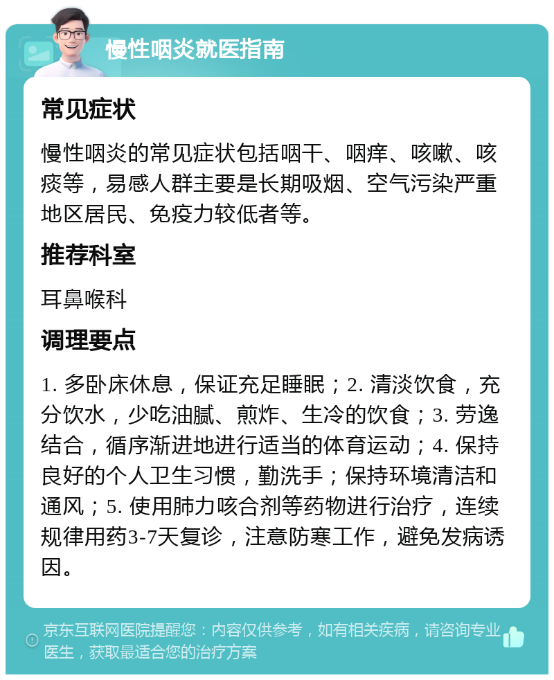 慢性咽炎就医指南 常见症状 慢性咽炎的常见症状包括咽干、咽痒、咳嗽、咳痰等，易感人群主要是长期吸烟、空气污染严重地区居民、免疫力较低者等。 推荐科室 耳鼻喉科 调理要点 1. 多卧床休息，保证充足睡眠；2. 清淡饮食，充分饮水，少吃油腻、煎炸、生冷的饮食；3. 劳逸结合，循序渐进地进行适当的体育运动；4. 保持良好的个人卫生习惯，勤洗手；保持环境清洁和通风；5. 使用肺力咳合剂等药物进行治疗，连续规律用药3-7天复诊，注意防寒工作，避免发病诱因。